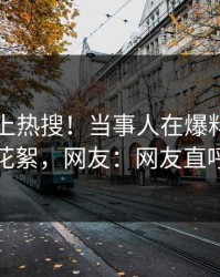 了解冲上热搜！当事人在爆料网暗网被爆花絮，网友：网友直呼过瘾