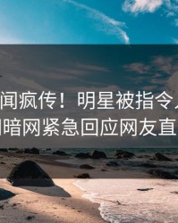 实时秘闻疯传！明星被指令人震惊，爆料网暗网紧急回应网友直呼过瘾