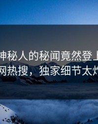 探秘！神秘人的秘闻竟然登上爆料网暗网热搜，独家细节太炸裂