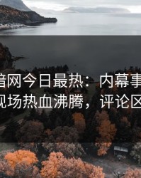 爆料网暗网今日最热：内幕事件曝光，大V现场热血沸腾，评论区炸了