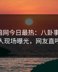 爆料网暗网今日最热：八卦事件曝光，神秘人现场曝光，网友直呼过瘾