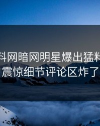 今日爆料网暗网明星爆出猛料，令人震惊细节评论区炸了