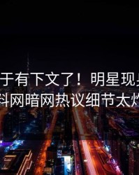 丑闻终于有下文了！明星现身回应，爆料网暗网热议细节太炸裂