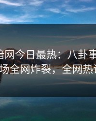 爆料网暗网今日最热：八卦事件曝光，大V现场全网炸裂，全网热议不断