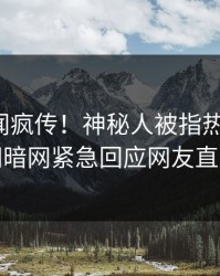 今晚丑闻疯传！神秘人被指热血沸腾，爆料网暗网紧急回应网友直呼过瘾