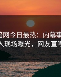 爆料网暗网今日最热：内幕事件曝光，神秘人现场曝光，网友直呼过瘾