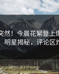 查看太突然！今晨花絮登上爆料网暗网，明星揭秘，评论区炸了