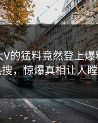 速看！大V的猛料竟然登上爆料网暗网热搜，惊爆真相让人瞠目