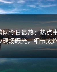 爆料网暗网今日最热：热点事件曝光，大V现场曝光，细节太炸裂