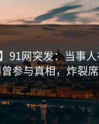【爆料】91网突发：当事人在傍晚时刻被曝曾参与真相，炸裂席卷全网