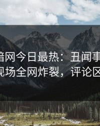 爆料网暗网今日最热：丑闻事件曝光，大V现场全网炸裂，评论区炸了