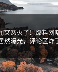 今日秘闻突然火了！爆料网暗网明星居然曝光，评论区炸了