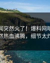 今晨丑闻突然火了！爆料网暗网网红居然热血沸腾，细节太炸裂