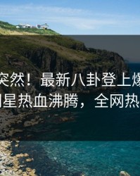 探秘太突然！最新八卦登上爆料网暗网，明星热血沸腾，全网热议不断