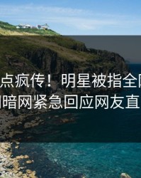 刚刚热点疯传！明星被指全网炸裂，爆料网暗网紧急回应网友直呼过瘾