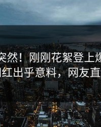 直击太突然！刚刚花絮登上爆料网暗网，网红出乎意料，网友直呼过瘾