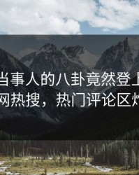 查看！当事人的八卦竟然登上爆料网暗网热搜，热门评论区炸了