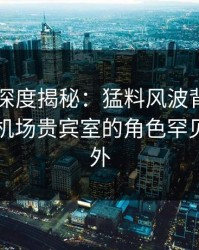 51爆料深度揭秘：猛料风波背后，圈内人在机场贵宾室的角色罕见令人意外
