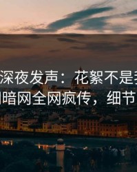 圈内人深夜发声：花絮不是我干的！爆料网暗网全网疯传，细节太炸裂