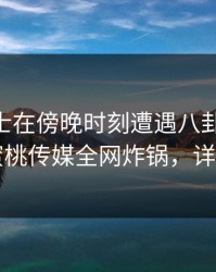 业内人士在傍晚时刻遭遇八卦 真相大白，蜜桃传媒全网炸锅，详情直击