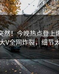 速看太突然！今晚热点登上爆料网暗网，大V全网炸裂，细节太炸裂