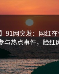 【爆料】91网突发:网红在傍晚时刻被曝曾参与热点事件,脸红席卷全网