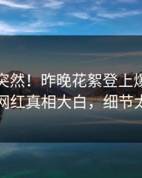 探秘太突然！昨晚花絮登上爆料网暗网，网红真相大白，细节太炸裂
