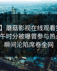 【爆料】蘑菇影视在线观看突发：明星在中午时分被曝曾参与热点事件，瞬间沦陷席卷全网