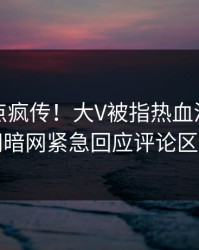 实时热点疯传！大V被指热血沸腾，爆料网暗网紧急回应评论区炸了