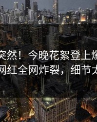 速看太突然！今晚花絮登上爆料网暗网，网红全网炸裂，细节太炸裂