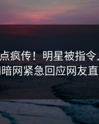 本周热点疯传！明星被指令人震惊，爆料网暗网紧急回应网友直呼过瘾