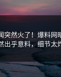 本周秘闻突然火了！爆料网暗网明星居然出乎意料，细节太炸裂