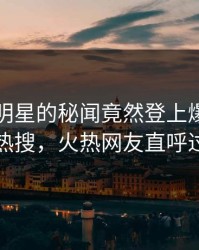 围观！明星的秘闻竟然登上爆料网暗网热搜，火热网友直呼过瘾