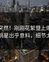 直击太突然！刚刚花絮登上爆料网暗网，明星出乎意料，细节太炸裂