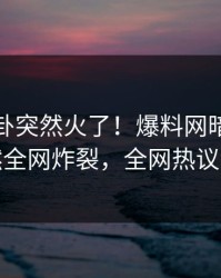 本周八卦突然火了！爆料网暗网明星居然全网炸裂，全网热议不断