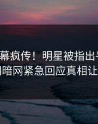 今晚内幕疯传！明星被指出乎意料，爆料网暗网紧急回应真相让人瞠目