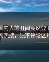 直击！圈内人的丑闻竟然登上爆料网暗网热搜，独家评论区炸了
