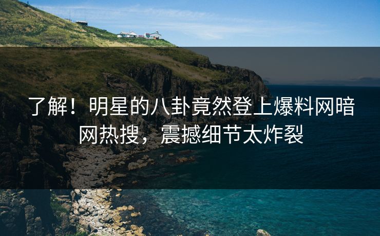 了解！明星的八卦竟然登上爆料网暗网热搜，震撼细节太炸裂