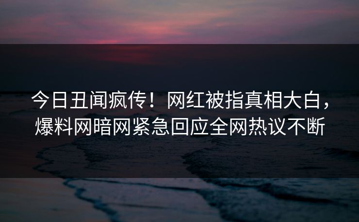 今日丑闻疯传！网红被指真相大白，爆料网暗网紧急回应全网热议不断