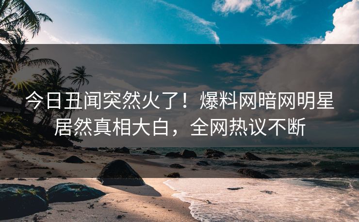今日丑闻突然火了！爆料网暗网明星居然真相大白，全网热议不断