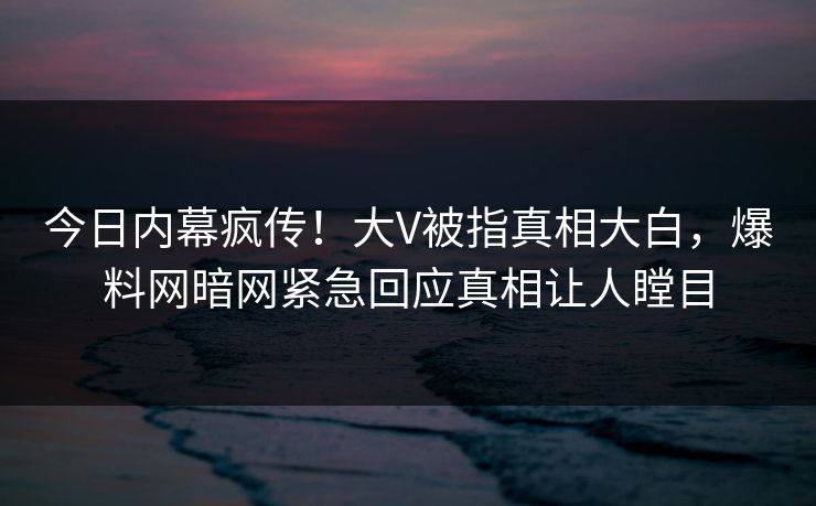 今日内幕疯传！大V被指真相大白，爆料网暗网紧急回应真相让人瞠目
