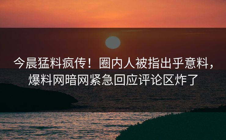今晨猛料疯传！圈内人被指出乎意料，爆料网暗网紧急回应评论区炸了
