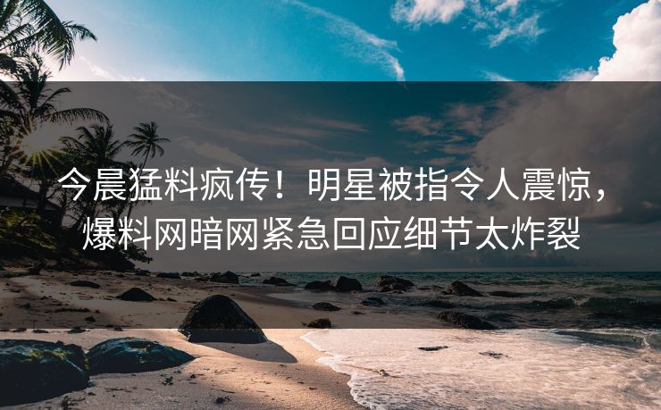 今晨猛料疯传！明星被指令人震惊，爆料网暗网紧急回应细节太炸裂