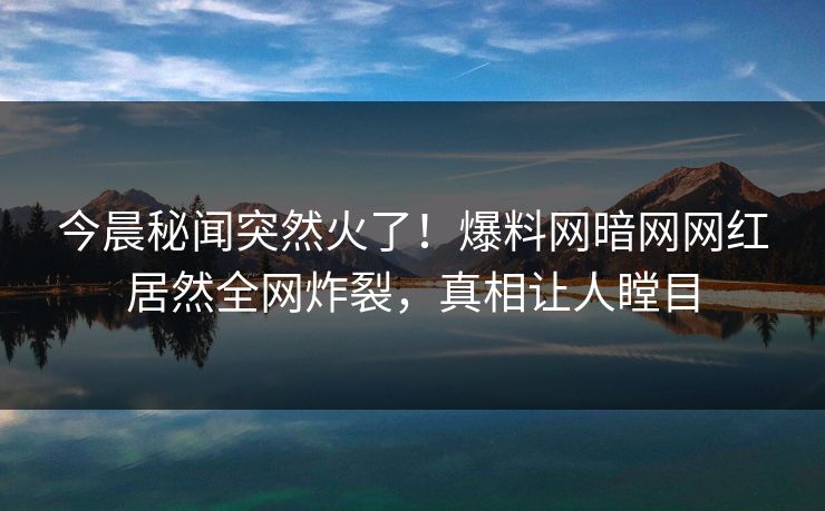 今晨秘闻突然火了！爆料网暗网网红居然全网炸裂，真相让人瞠目