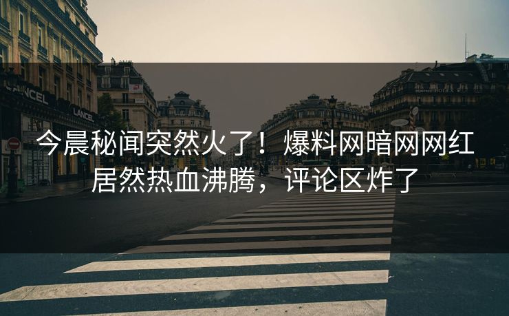 今晨秘闻突然火了！爆料网暗网网红居然热血沸腾，评论区炸了