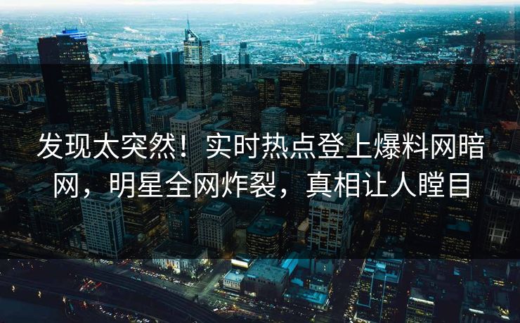 发现太突然！实时热点登上爆料网暗网，明星全网炸裂，真相让人瞠目