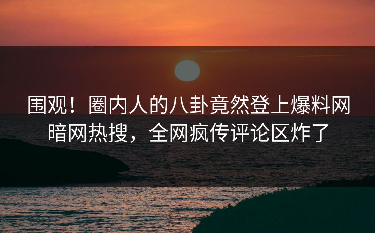 围观！圈内人的八卦竟然登上爆料网暗网热搜，全网疯传评论区炸了