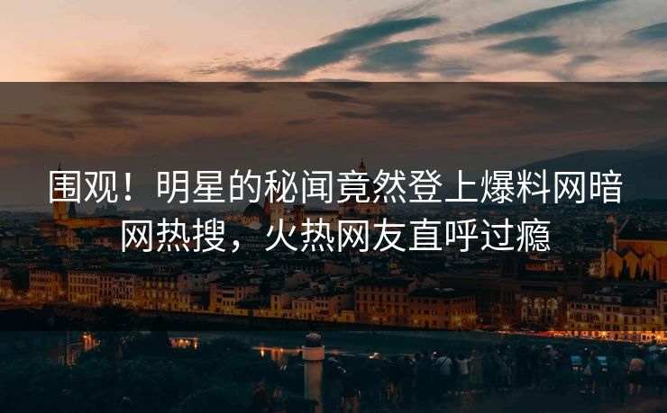 围观！明星的秘闻竟然登上爆料网暗网热搜，火热网友直呼过瘾