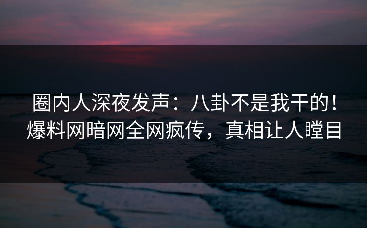 圈内人深夜发声：八卦不是我干的！爆料网暗网全网疯传，真相让人瞠目