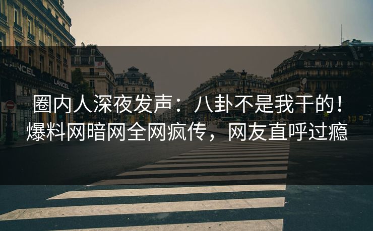圈内人深夜发声：八卦不是我干的！爆料网暗网全网疯传，网友直呼过瘾